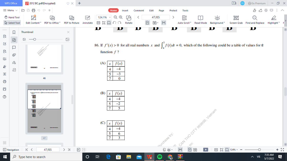 WPS Office
2 2012 BC.pdf(Encrypted)
+
Menu v
1
O Go Premium
MA
Home
Insert
Comment
Edit
Page
Protect
Tools
) Hand Tool
124.1%
Q
47/85
即
Auto Scroll Read Mode Background
E Select Tool
Edit Content
>
PDF to Office
PDF to Picture Annotate
Rotate
AA - H
Screen Grab Find and Replace Highlight
D
D
Thumbnail
D
D
86. If f'(x) > 0 for all real numbers x and [,f(t)dt = 0, which of the following could be a table of values for th
function f ?
(A) x f(x)
4
-4
5
-3
46
7
(B) x f(x)
4
-4
-2
7
圖
CAN THO CITY 999999, Vietnam
on:
(C) x f(x)
4
-4
5
47
3
O Navigation
47/85
Purchase by:
P Type here to search
11 D 2 124% -
7:35 AM
A VIE
5/7/2022
