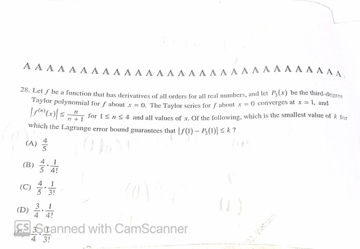 AAAAAAAAAAAAAAAAAAAAAAAAAAAAAA
28. Let f be a function that has derivatives of all orders for all real numbers, and let P3(x) be the third-degree
Taylor polynomial for ƒ about x = 0. The Taylor series for f about x = 0 converges at x = 1, and
|ƒ(")(x)| ≤ „² for 1 ≤ n ≤ 4 and all values of x. Of the following, which is the smallest value of k for
"+1
which the Lagrange error bound guarantees that |ƒ(1) – P3(1)| ≤ k ?
(A)
5 4!
4 1
.
5 3!
3 1
(D)
.
4 4!
CS Scanned with CamScanner
4 3!
(B)
(C)
€
139, Vietnam