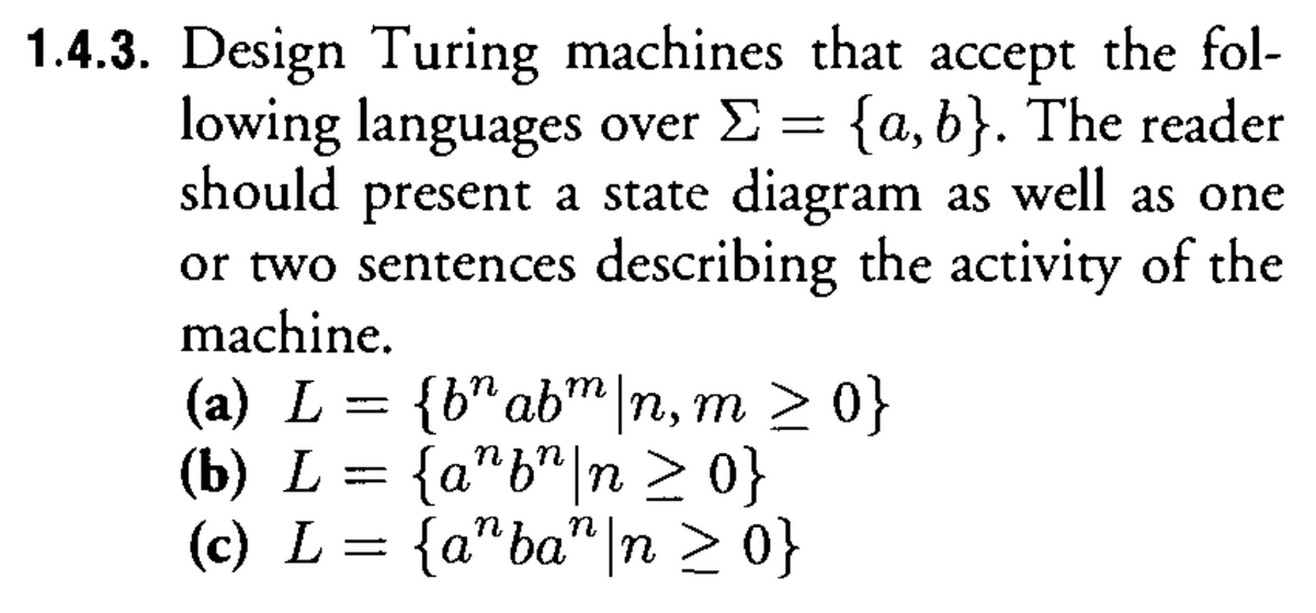 1.4.3. Design Turing machines that accept the fol-
lowing languages over Σ = {a,b}. The reader
should present a state diagram as well as one
or two sentences describing the activity of the
machine.
(a) L = {b^ abm|n, m >0}
(b) L
=
{a^f"\n ≥ 0}
(c) L = {a"ba" | n ≥ 0}