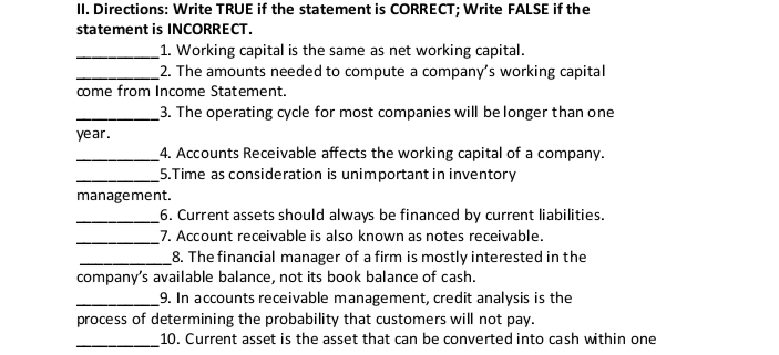 II. Directions: Write TRUE if the statement is CORRECT; Write FALSE if the
statement is INCORRECT.
_1. Working capital is the same as net working capital.
_2. The amounts needed to compute a company's working capital
come from Income Statement.
_3. The operating cycle for most companies will be longer than one
year.
4. Accounts Receivable affects the working capital of a company.
_5.Time as consideration is unimportant in inventory
management.
_6. Current assets should always be financed by current liabilities.
_7. Account receivable is also known as notes receivable.
_8. The financial manager of a firm is mostly interested in the
company's available balance, not its book balance of cash.
_9. In accounts receivable management, credit analysis is the
process of determining the probability that customers will not pay.
10. Current asset is the asset that can be converted into cash within one
