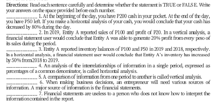 Directions: Read each senterce carefully and determine whether the statement is TRUE or FALS E. Write
your answers on the space provided before each number.
1. At the beginning of the day, you have P200 cash in your pocket. At the end of the day,
you have P50 left. If you make a horizontal analysis of your cash, you would conclude that your cash has
decreased by 80% during the day.
2. In 2019, Entity A reported sales of P100 and profit of P20. In a vertical analysis, a
financial statement user would conclude that Entity A was able to generate 20% profit from every peso of
its sales during the period.
3. Entity A reported irventory balances of P100 and P50 in 2019 and 2018, respectively.
In a horizontal analysis, a financial statement user would conclude that Entity A's inventory has increased
by 50% from2018 to 2019.
4. An analysis of the intenelationships of infomation in a single period, expressed as
parcentages of a common denomirator, is called horizortal analysis.
5. A comparison of infomation from one period to amther is called vertical analysis.
6. When making business decisions, an entrepreneur will need various sources of
information. A major source of infomation is the firancial statements.
7. Financial statements are useless to a person who does not know how to interpret the
informationcontained in the report.
