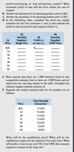 profit-maximizing or loss-minimizing output? What
economic profit or loss will the firm realize per unit of
output?
b. Answer the questions of 4a assuming product price is $41.
c. Answer the questions of da assuming product price is $32.
d. In the following table, complete the short-run supply
schedule for the firm (columns 1 and 2) and indicate the
profit or loss incurred at each output (column 3).
(2)
Quantity
Supplied,
Single Firm
Profit (+)
or Loss ()
(4)
Quantity
Supplied
Price
1,500 Firms
$26
32
38
41
46
56
66
e. Now assume that there are 1,500 identical firms in this
competitive industry; that is, there are 1,500 firms, each of
which has the cost data shown in the table. Complete the
industry supply schedule (column 4).
I. Suppose the market demand data for the product are as
follows:
Total Quantity
Price
Domandod
$26
17,000
32
15,000
38
13,500
41
12,000
46
10,500
56
9,500
66
8,000
What will be the equilibrium price? What will be the
equilibrium output for the industry? For cach firm? What
will profit or loss be per unit? Per firm? Will this industry
expand or contract in the long run?
