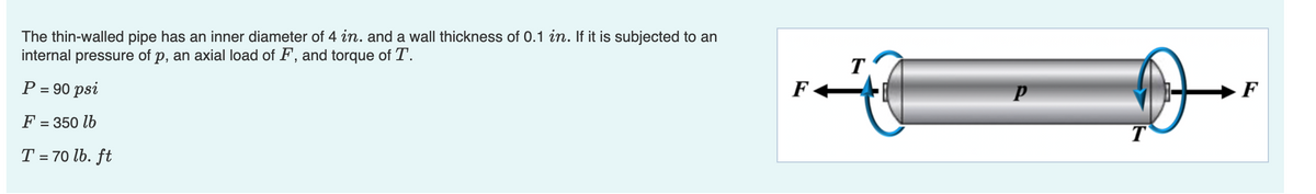 The thin-walled pipe has an inner diameter of 4 in. and a wall thickness of 0.1 in. If it is subjected to an
internal pressure of p, an axial load of F, and torque of T.
T
F
P = 90 psi
F
F = 350 lb
T
T = 70 lb. ft
