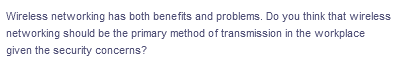 Wireless networking has both benefits and problems. Do you think that wireless
networking should be the primary method of transmission in the workplace
given the security concerns?