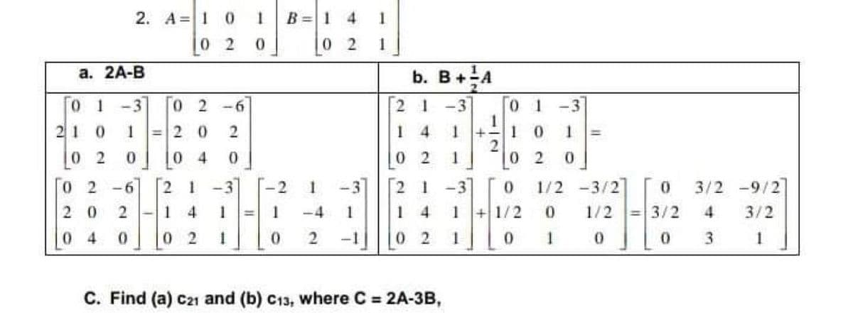 2. A =1
B =1 4
1.
0 2
0 2
1
а. 2A-В
b. B+A
0 1
-3
0 2
-6
-3
0.
1 -3
1.
210
=2 0
4.
0.
%3D
0 2
0 4
0 2
1
0 2
0 2
-6
-3
-2
-3]
2 1
1/2 -3/2
3/2 -9/2
2 0
1
4
-4
1
1
1
0.
1/2
3/2
4
3/2
0 4
0 2
-1
0 2
1
1
3.
1
C. Find (a) c21 and (b) C13, where C 2A-3B,
2.
