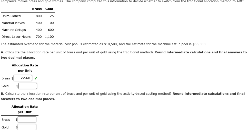 Lampierre makes brass and gold frames. The company computed this information to decide whether to switch from the traditional allocation method to ABC:
Brass Gold
Units Planed
800
125
Material Moves
400 100
Machine Setups
400 600
Direct Labor Hours 700 1,100
The estimated overhead for the material cost pool is estimated as $10,500, and the estimate for the machine setup pool is $36,000.
A. Calculate the allocation rate per unit of brass and per unit of gold using the traditional method? Round intermediate calculations and final answers to
two decimal places.
Allocation Rate
per Unit
Brass $ 22.60 ✓
Gold
B. Calculate the allocation rate per unit of brass and per unit of gold using the activity-based costing method? Round intermediate calculations and final
answers to two decimal places.
Brass
Gold
Allocation Rate
per Unit
$