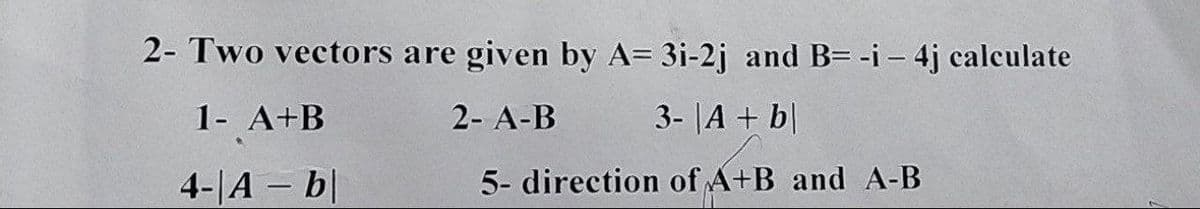 2- Two vectors are given by A= 3i-2j and B= -i - 4j calculate
1- A+B
2- A-B
3- |A + b
4-|A - b|
5- direction of A+B and A-B
