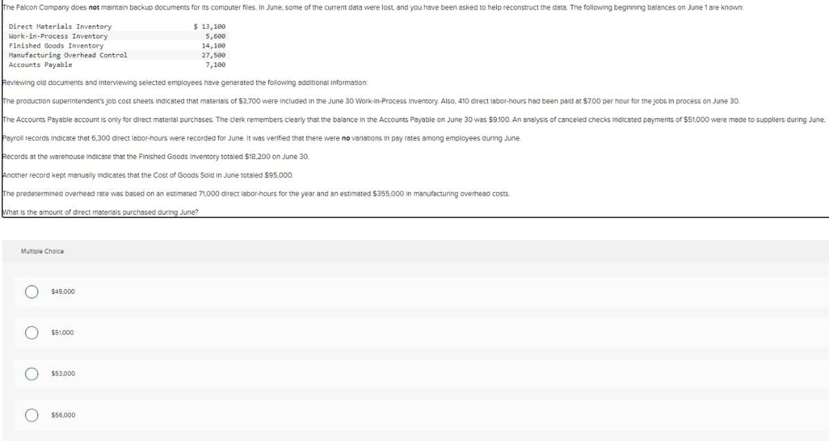 The Falcon Company does not maintain backup documents for its computer files. In June, some of the current data were lost, and you have been asked to help reconstruct the data. The following beginning balances on June 1 are known:
Direct Materials Inventory
Work-in-Process Inventory
Finished Goods Inventory
Manufacturing Overhead Control
Accounts Payable
$ 13,100
5,600
14,100
27,500
7,100
Reviewing old documents and Interviewing selected employees have generated the following additional Information:
The production superintendent's job cost sheets Indicated that materials of $3,700 were included in the June 30 Work-In-Process Inventory. Also, 410 direct labor-hours had been paid at $7.00 per hour for the jobs in process on June 30.
The Accounts Payable account is only for direct material purchases. The clerk remembers clearly that the balance in the Accounts Payable on June 30 was $9,100. An analysis of canceled checks Indicated payments of $51,000 were made to suppliers during June.
Payroll records Indicate that 6,300 direct labor-hours were recorded for June. It was verified that there were no variations in pay rates among employees during June.
Records at the warehouse Indicate that the Finished Goods Inventory totaled $18,200 on June 30.
Another record kept manually Indicates that the Cost of Goods Sold in June totaled $95,000.
The predetermined overhead rate was based on an estimated 71,000 direct labor-hours for the year and an estimated $355,000 in manufacturing overhead costs.
What is the amount of direct materials purchased during June?
Multiple Choice
○ $49,000
0 0
$51,000
$53,000
$56,000