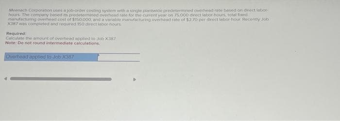 Meenech Corporation uses a job-order costing system with a single plantwide predetermined overhead roate based on direct labor-
hours. The company based its predetermined overhead rate for the current year on 75.000 direct labor-hours, total fixed
manufacturing overhead cost of $150,000, and a variable manufacturing overhead rate of $2.70 per direct labor-hour Recently Job
X387 was completed and required 150 direct labor hours
Required:
Calculate the amount of overhead applied to Job X387
Note: Do not round intermediate calculations.
Overhead applied to Job X387