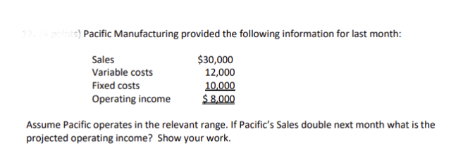 12. (4 points) Pacific Manufacturing provided the following information for last month:
Sales
Variable costs
Fixed costs
Operating income
$30,000
12,000
10,000
$8,000
Assume Pacific operates in the relevant range. If Pacific's Sales double next month what is the
projected operating income? Show your work.