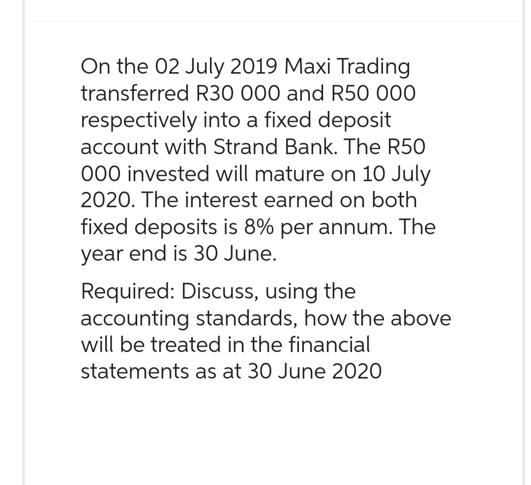 On the 02 July 2019 Maxi Trading
transferred R30 000 and R50 000
respectively into a fixed deposit
account with Strand Bank. The R50
000 invested will mature on 10 July
2020. The interest earned on both
fixed deposits is 8% per annum. The
year end is 30 June.
Required: Discuss, using the
accounting standards, how the above
will be treated in the financial
statements as at 30 June 2020