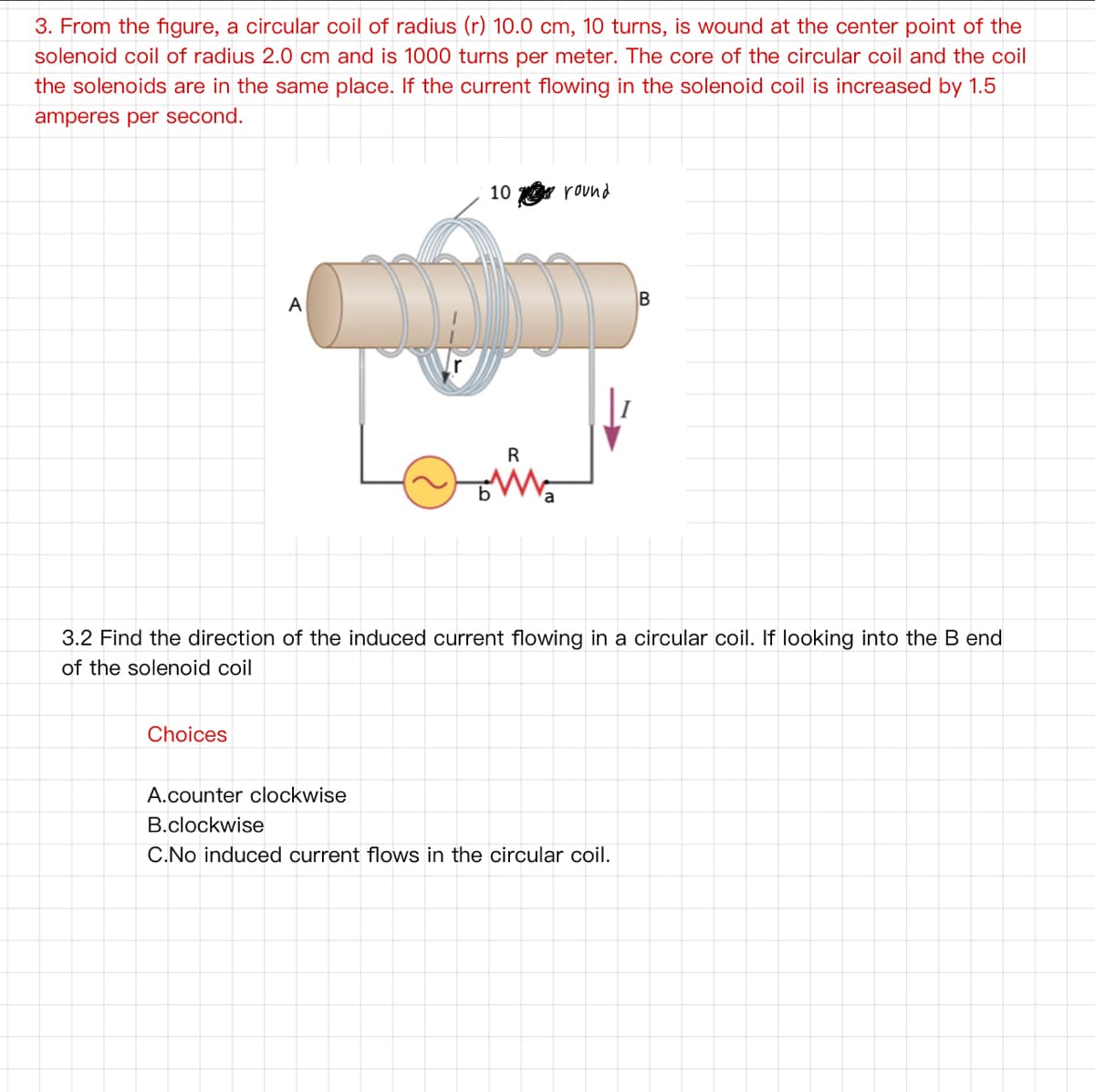 3. From the figure, a circular coil of radius (r) 10.0 cm, 10 turns, is wound at the center point of the
solenoid coil of radius 2.0 cm and is 1000 turns per meter. The core of the circular coil and the coil
the solenoids are in the same place. If the current flowing in the solenoid coil is increased by 1.5
amperes per second.
10 round
A
R
a
3.2 Find the direction of the induced current flowing in a circular coil. If looking into the B end
of the solenoid coil
Choices
A.counter clockwise
B.clockwise
C.No induced current flows in the circular coil.
