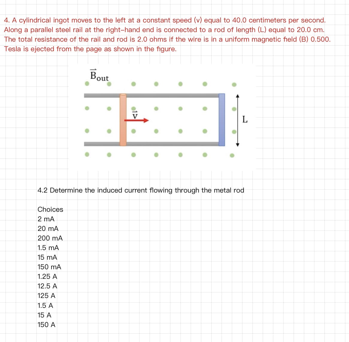 4. A cylindrical ingot moves to the left at a constant speed (v) equal to 40.0 centimeters per second.
Along a parallel steel rail at the right-hand end is connected to a rod of length (L) equal to 20.0 cm.
The total resistance of the rail and rod is 2.0 ohms if the wire is in a uniform magnetic field (B) 0.500.
Tesla is ejected from the page as shown in the figure.
Bout
4.2 Determine the induced current flowing through the metal rod
Choices
2 mA
20 mA
200 mA
1.5 mA
15 mA
150 mA
1.25 A
12.5 A
125 A
1.5 A
15 A
150 A
