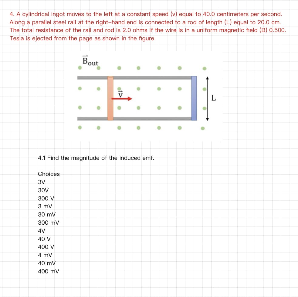 4. A cylindrical ingot moves to the left at a constant speed (v) equal to 40.0 centimeters per second.
Along a parallel steel rail at the right-hand end is connected to a rod of length (L) equal to 20.0 cm.
The total resistance of the rail and rod is 2.0 ohms if the wire is in a uniform magnetic field (B) 0.500.
Tesla is ejected from the page as shown in the figure.
Bout
V
4.1 Find the magnitude of the induced emf.
Choices
3V
30V
300 V
3 mV
30 mV
300 mV
4V
40 V
400 V
4 mV
40 mV
400 mV
