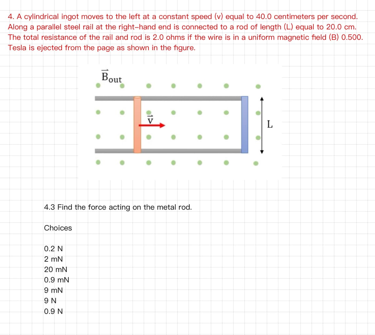 4. A cylindrical ingot moves to the left at a constant speed (v) equal to 40.0 centimeters per second.
Along a parallel steel rail at the right-hand end is connected to a rod of length (L) equal to 20.0 cm.
The total resistance of the rail and rod is 2.0 ohms if the wire is in a uniform magnetic field (B) 0.500.
Tesla is ejected from the page as shown in the figure.
'out
L
4.3 Find the force acting on the metal rod.
Choices
0.2 N
2 mN
20 mN
0.9 mN
9 mN
9 N
0.9 N
1>
