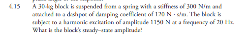 A 30-kg block is suspended from a spring with a stiffness of 300 N/m and
attached to a dashpot of damping coefficient of 120 N · s/m. The block is
subject to a harmonic excitation of amplitude 1150 N at a frequency of 20 Hz.
What is the block's steady-state amplitude?
4.15
