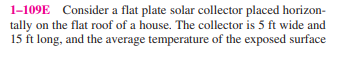 1-109E Consider a flat plate solar collector placed horizon-
tally on the flat roof of a house. The collector is 5 ft wide and
15 ft long, and the average temperature of the exposed surface
