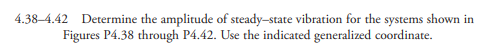 4.38–4.42 Determine the amplitude of steady-state vibration for the systems shown in
Figures P4.38 through P4.42. Use the indicated generalized coordinate.
