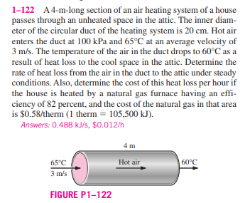 1-122 A4-m-long section of an air heating system of a house
passes through an unheated space in the attic. The inner diam-
eter of the circular duct of the heating system is 20 cm. Hot air
enters the duct at 100 kPa and 65°C at an average velocity of
3 m/s. The temperature of the air in the duct drops to 60°C as a
result of heat loss to the cool space in the attic. Determine the
rate of heat loss from the air in the duct to the attic under steady
conditions. Also, determine the cost of this heat loss per hour if
the house is heated by a natural gas furnace having an effi-
ciency of 82 percent, and the cost of the natural gas in that area
is $0.58/therm (1 therm = 105,500 kJ).
Answers: 0.488 kJ/s, $0.012/h
4 m
65°C
Hot air
60°C
3 m/s
FIGURE P1-122
