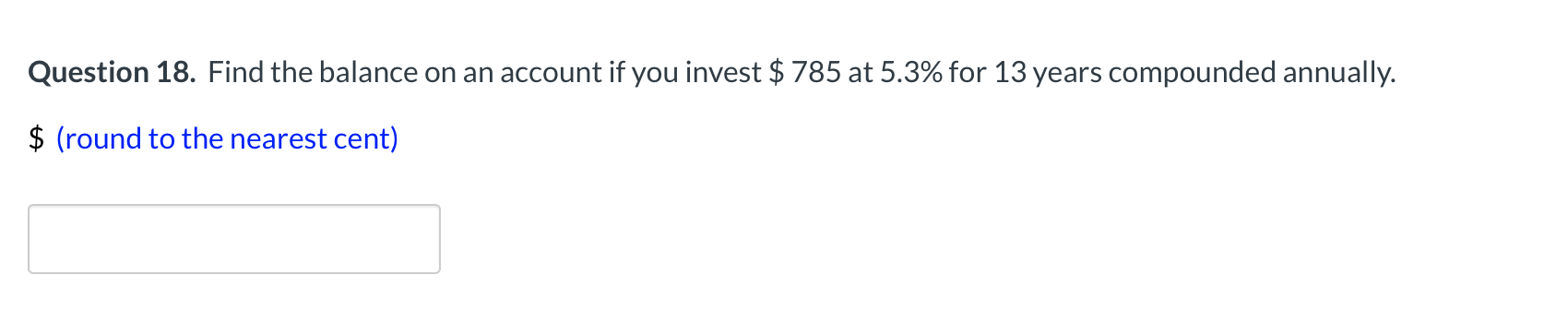 Question 18. Find the balance on an account if you invest $ 785 at 5.3% for 13 years compounded annually.
$ (round to the nearest cent)
