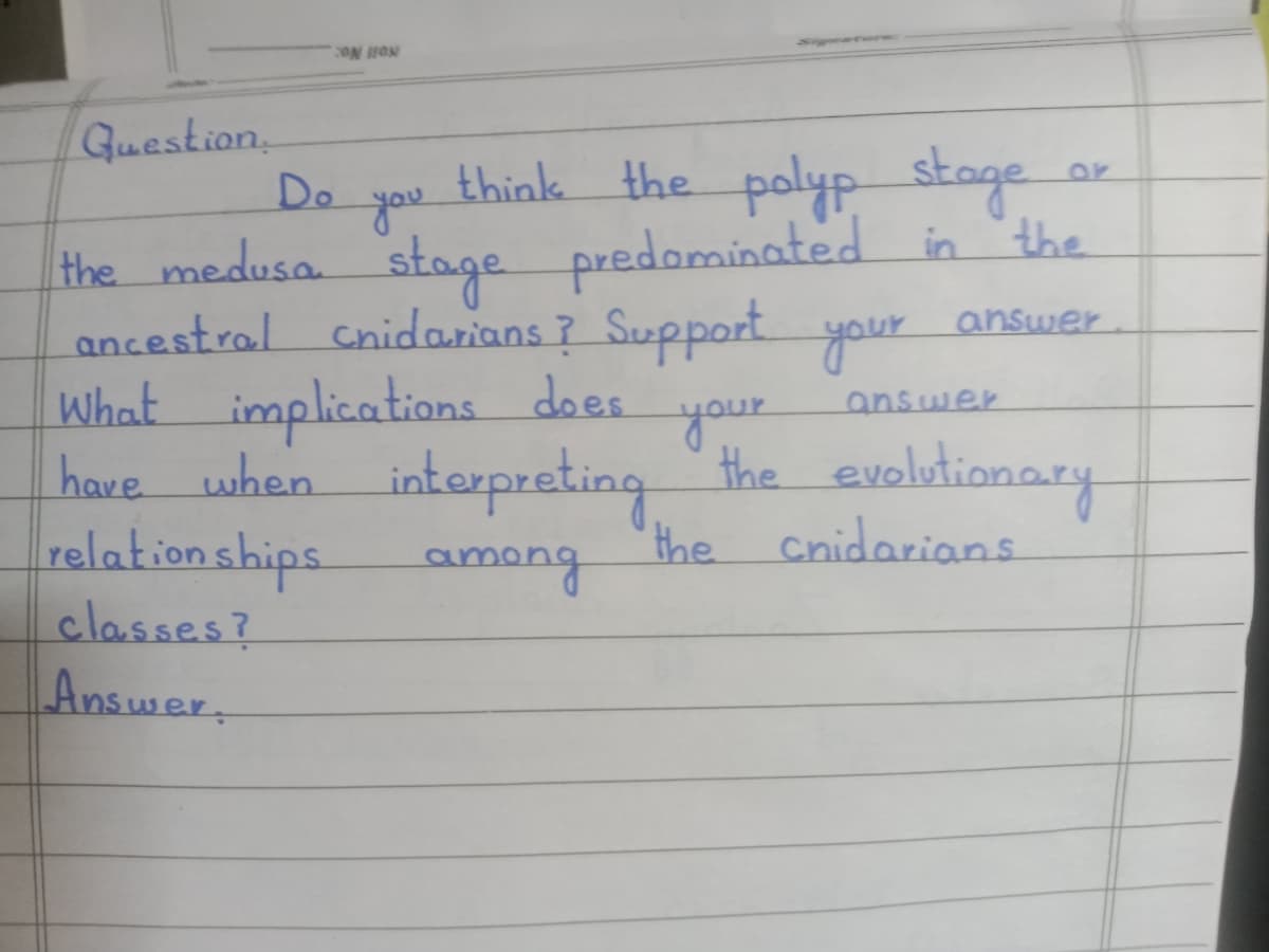 Guestion
Do
think the polyp stage
or
Hthe medusa stage predominated in the
ancestral Cnidarians ? Support your
What implications does
have when interpreting
relation ships
classes?
Answer,
you
answer
answer
your
the evolutionary
the Cnidarians
amang

