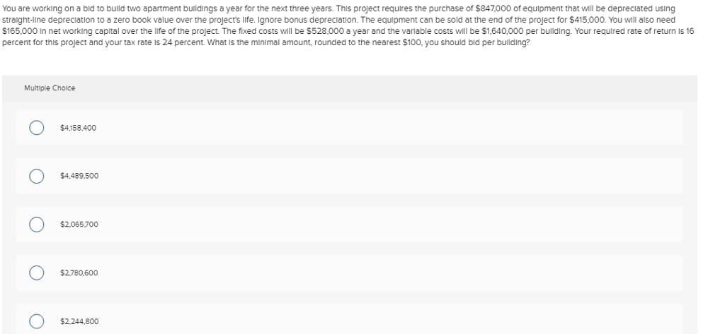 You are working on a bid to build two apartment buildings a year for the next three years. This project requires the purchase of $847,000 of equipment that will be depreciated using
straight-line depreciation to a zero book value over the project's life. Ignore bonus depreciation. The equipment can be sold at the end of the project for $415,000. You will also need
$165,000 in net working capital over the life of the project. The fixed costs will be $528,000 a year and the variable costs will be $1,640,000 per building. Your required rate of return is 16
percent for this project and your tax rate is 24 percent. What is the minimal amount, rounded to the nearest $100, you should bid per building?
Multiple Choice
$4,158,400
О
$4,489,500
$2,065,700
О
$2,780,600
О
$2,244,800
