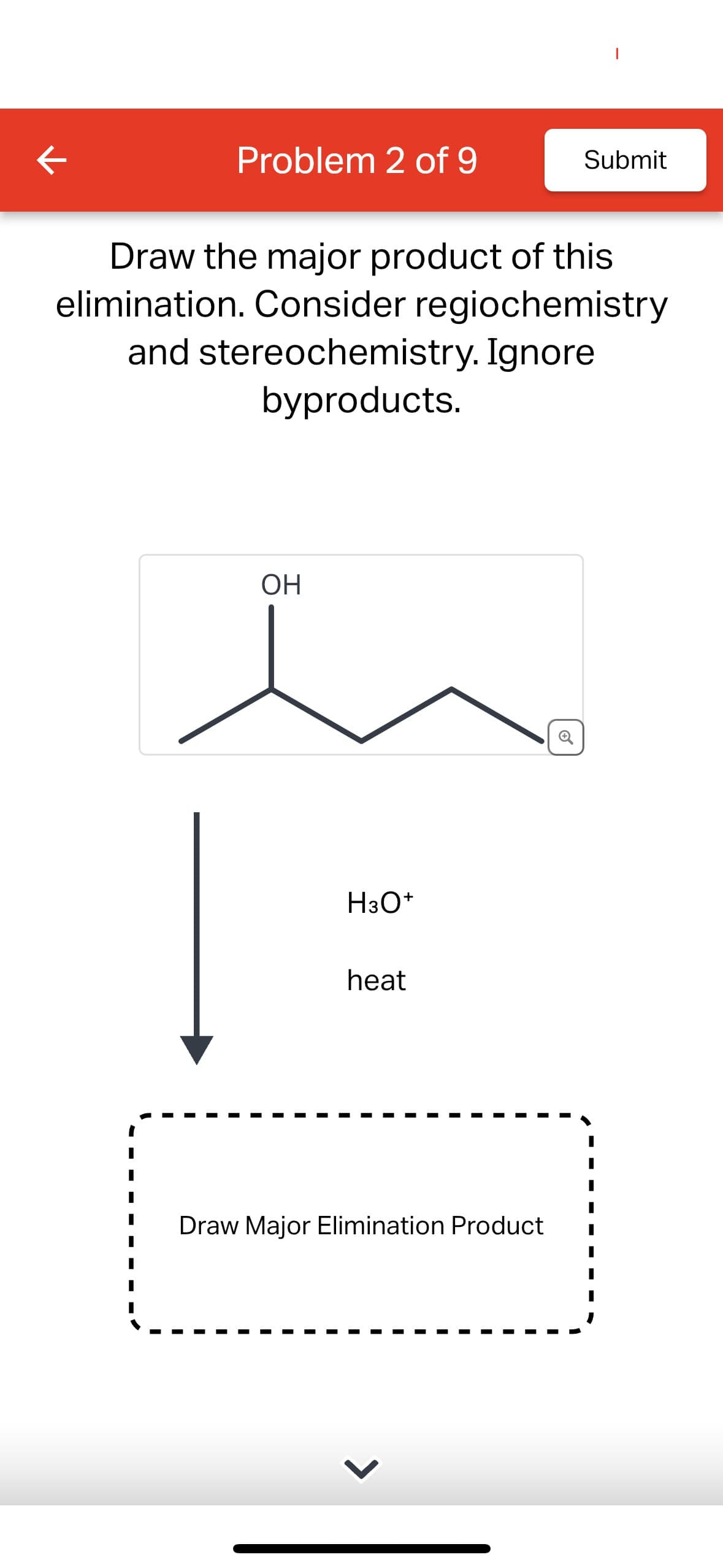 K
Problem 2 of 9
Submit
Draw the major product of this
elimination. Consider regiochemistry
and stereochemistry. Ignore
byproducts.
OH
H3O+
heat
Draw Major Elimination Product