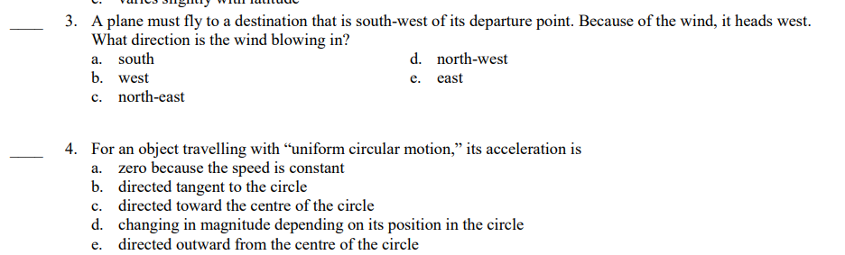 3. A plane must fly to a destination that is south-west of its departure point. Because of the wind, it heads west.
What direction is the wind blowing in?
a. south
b. west
c. north-east
d. north-west
e. east
4. For an object travelling with "uniform circular motion," its acceleration is
a. zero because the speed is constant
b. directed tangent to the circle
c.
directed toward the centre of the circle
changing in magnitude depending on its position in the circle
d.
e. directed outward from the centre of the circle