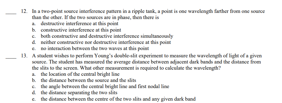 12. In a two-point source interference pattern in a ripple tank, a point is one wavelength farther from one source
than the other. If the two sources are in phase, then there is
a. destructive interference at this point
b. constructive interference at this point
C. both constructive and destructive interference simultaneously
d. neither constructive nor destructive interference at this point
e. no interaction between the two waves at this point
13. A student wishes to perform Young's double-slit experiment to measure the wavelength of light of a given
source. The student has measured the average distance between adjacent dark bands and the distance from
the slits to the screen. What other measurement is required to calculate the wavelength?
a. the location of the central bright line
b. the distance between the source and the slits
C. the angle between the central bright line and first nodal line
d. the distance separating the two slits
e. the distance between the centre of the two slits and any given dark band