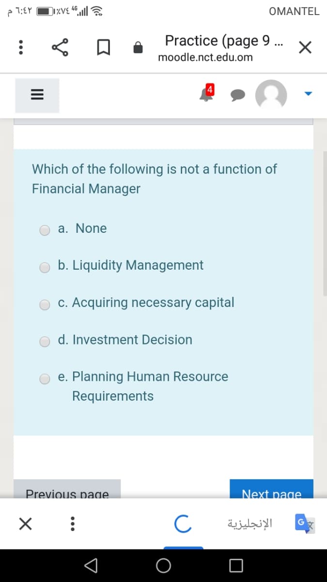 OMANTEL
Practice (page 9 .
...
moodle.nct.edu.om
Which of the following is not a function of
Financial Manager
a. None
b. Liquidity Management
c. Acquiring necessary capital
d. Investment Decision
e. Planning Human Resource
Requirements
Previous pade.
Next page
الإنجليزية
II
