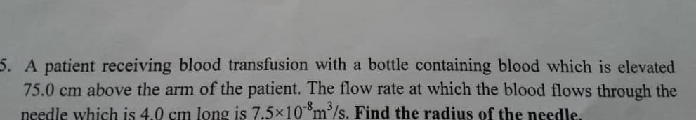 A patient receiving blood transfusion with a bottle containing blood which is elevated
75.0 cm above the arm of the patient. The flow rate at which the blood flows through the
needle which is 4.0 cm long is 7.5x10*m³/s. Find the radius of the needle.
-83
