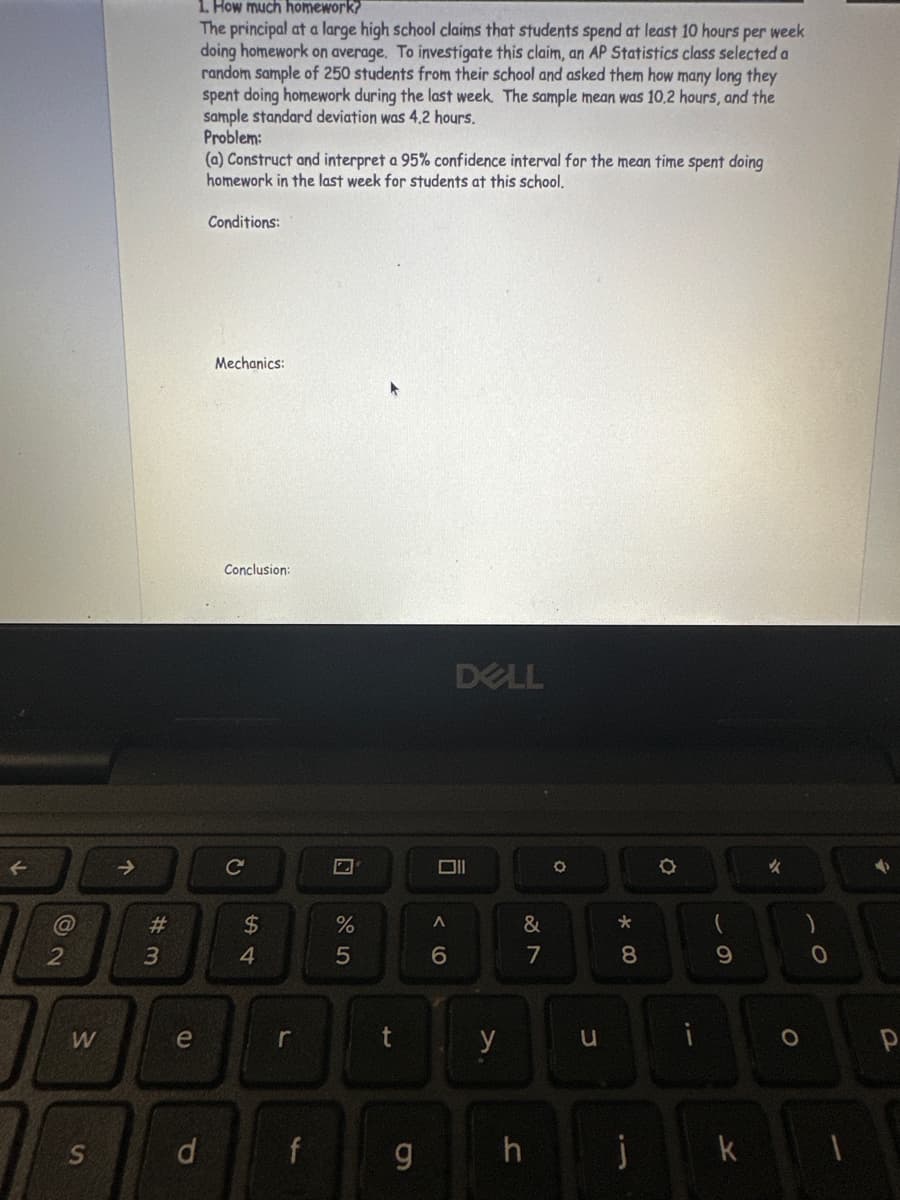@
2
W
S
↑
# 3
e
1. How much homework?
The principal at a large high school claims that students spend at least 10 hours per week
doing homework on average. To investigate this claim, an AP Statistics class selected a
random sample of 250 students from their school and asked them how many long they
spent doing homework during the last week. The sample mean was 10.2 hours, and the
sample standard deviation was 4.2 hours.
Problem:
d
(a) Construct and interpret a 95% confidence interval for the mean time spent doing
homework in the last week for students at this school.
Conditions:
Mechanics:
Conclusion:
54
$
r
f
%
5
t
g
A
6
DELL
y
&
7
h
O
u
*00
8
10
j
(
9
k
✓
O
0
1
P