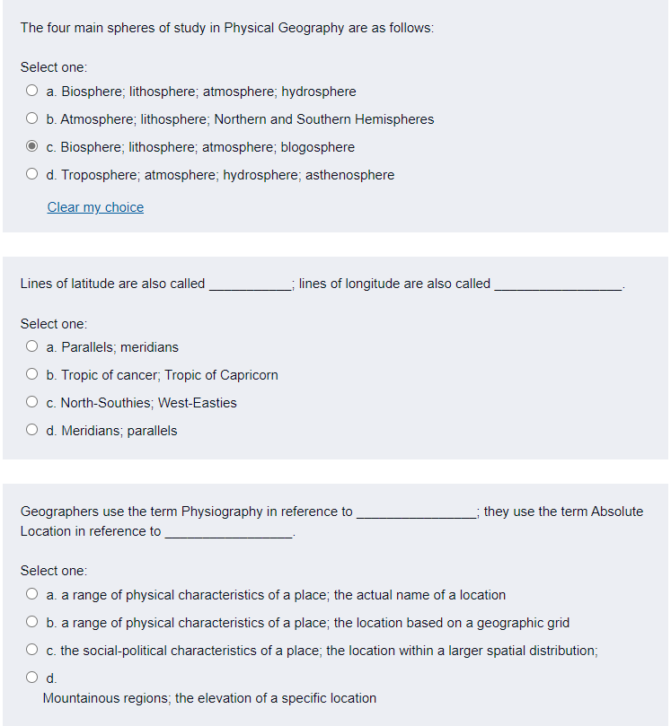 The four main spheres of study in Physical Geography are as follows:
Select one:
a. Biosphere; lithosphere; atmosphere; hydrosphere
b. Atmosphere; lithosphere; Northern and Southern Hemispheres
c. Biosphere; lithosphere; atmosphere; blogosphere
O d. Troposphere; atmosphere; hydrosphere; asthenosphere
Clear my choice
Lines of latitude are also called
; lines of longitude are also called
Select one:
O a. Parallels; meridians
O b. Tropic of cancer; Tropic of Capricorn
O c. North-Southies; West-Easties
O d. Meridians; parallels
Geographers use the term Physiography in reference to
they use the term Absolute
Location in reference to
Select one:
a. a range of physical characteristics of a place; the actual name of a location
O b. a range of physical characteristics of a place; the location based on a geographic grid
O c. the social-political characteristics of a place; the location within a larger spatial distribution;
d.
Mountainous regions; the elevation of a specific location
