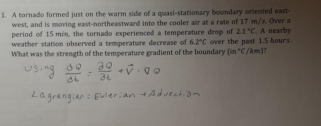 1. A tornado formed just on the warm side of a quasi-stationary boundary oriented east-
west, and is moving east-northeastward into the cooler air at a rate of 17 m/s. Over a
period of 15 min, the tornado experienced a temperature drop of 2.1°C. A nearby
weather station observed a temperature decrease of 6.2°C over the past 1.5 hours.
What was the strength of the temperature gradient of the boundary (in °C/km)?
using
Lagrangian
: EUlerian tAduection
