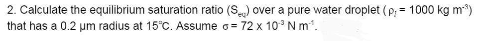 2. Calculate the equilibrium saturation ratio (Se.) over a pure water droplet ( p, = 1000 kg m3)
that has a 0.2 um radius at 15°C. Assume o= 72 x 10 N m'.
