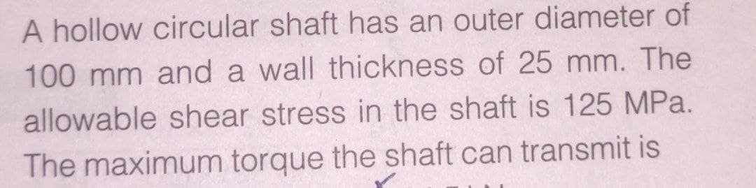 A hollow circular shaft has an outer diameter of
100 mm and a wall thickness of 25 mm. The
allowable shear stress in the shaft is 125 MPa.
The maximum torque the shaft can transmit is
