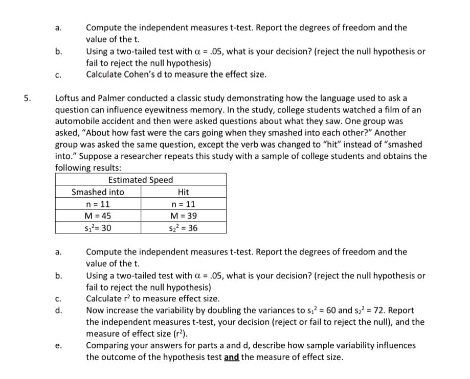 5.
a.
b.
C.
Compute the independent measures t-test. Report the degrees of freedom and the
value of the t.
Using a two-tailed test with a = .05, what is your decision? (reject the null hypothesis or
fail to reject the null hypothesis)
Calculate Cohen's d to measure the effect size.
Loftus and Palmer conducted a classic study demonstrating how the language used to ask a
question can influence eyewitness memory. In the study, college students watched a film of an
automobile accident and then were asked questions about what they saw. One group was
asked, "About how fast were the cars going when they smashed into each other?" Another
group was asked the same question, except the verb was changed to "hit" instead of "smashed
into." Suppose a researcher repeats this study with a sample of college students and obtains the
following results:
Estimated Speed
Smashed into
n = 11
Hit
n = 11
M = 39
a.
b.
C.
PR
d.
e.
M = 45
S₁²= 30
S2² = 36
Compute the independent measures t-test. Report the degrees of freedom and the
value of the t.
Using a two-tailed test with a = .05, what is your decision? (reject the null hypothesis or
fail to reject the null hypothesis)
Calculate r² to measure effect size.
Now increase the variability by doubling the variances to s₁² = 60 and s₂² = 72. Report
the independent measures t-test, your decision (reject or fail to reject the null), and the
measure of effect size (r²).
Comparing your answers for parts a and d, describe how sample variability influences
the outcome of the hypothesis test and the measure of effect size.
