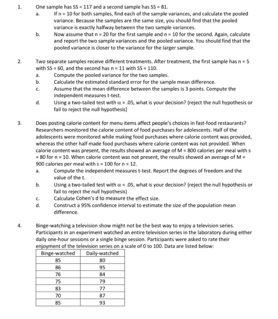 1.
2.
One sample has SS = 117 and a second sample has SS = 81.
a.
b.
If n 10 for both samples, find each of the sample variances, and calculate the pooled
variance. Because the samples are the same size, you should find that the pooled
variance is exactly halfway between the two sample variances.
Now assume that n = 20 for the first sample and n = 10 for the second. Again, calculate
and report the two sample variances and the pooled variance. You should find that the
pooled variance is closer to the variance for the larger sample.
Two separate samples receive different treatments. After treatment, the first sample has n = 5
with SS 60, and the second has n = 11 with SS = 110.
a.
Compute the pooled variance for the two samples.
b.
Calculate the estimated standard error for the sample mean difference.
C.
Assume that the mean difference between the samples is 3 points. Compute the
independent measures t-test.
3.
4.
d.
Using a two-tailed test with a = .05, what is your decision? (reject the null hypothesis or
fail to reject the null hypothesis)
Does posting calorie content for menu items affect people's choices in fast-food restaurants?
Researchers monitored the calorie content of food purchases for adolescents. Half of the
adolescents were monitored while making food purchases where calorie content was provided,
whereas the other half made food purchases where calorie content was not provided. When
calorie content was present, the results showed an average of M = 800 calories per meal with s
= 80 for n = 10. When calorie content was not present, the results showed an average of M =
900 calories per meal with s = 100 for n = 12.
a.
b.
C.
d.
Compute the independent measures t-test. Report the degrees of freedom and the
value of the t.
Using a two-tailed test with a = .05, what is your decision? (reject the null hypothesis or
fail to reject the null hypothesis)
Calculate Cohen's d to measure the effect size.
Construct a 95% confidence interval to estimate the size of the population mean
difference.
Binge-watching a television show might not be the best way to enjoy a television series.
Participants in an experiment watched an entire television series in the laboratory during either
daily one-hour sessions or a single binge session. Participants were asked to rate their
enjoyment of the television series on a scale of 0 to 100. Data are listed below:
Binge-watched
Daily-watched
85
80
86
95
76
84
75
79
83
77
70
87
85
93