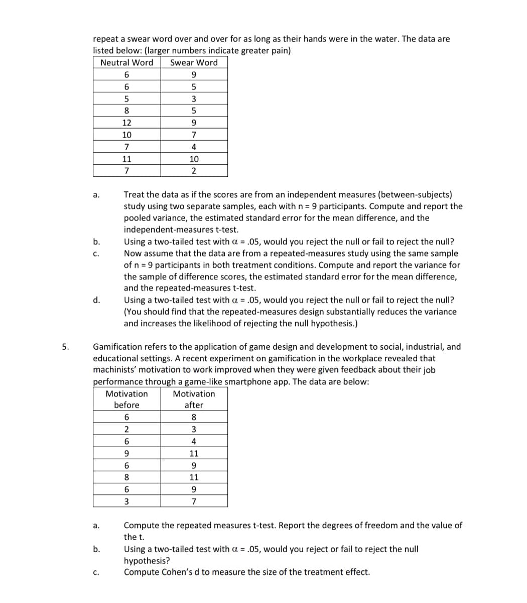 repeat a swear word over and over for as long as their hands were in the water. The data are
listed below: (larger numbers indicate greater pain)
Swear Word
9
Neutral Word
6
6
5
5
3
8
5
12
9
10
7
7
4
11
10
2
5.
a.
b.
C.
d.
7
Treat the data as if the scores are from an independent measures (between-subjects)
study using two separate samples, each with n = 9 participants. Compute and report the
pooled variance, the estimated standard error for the mean difference, and the
independent-measures t-test.
Using a two-tailed test with a = .05, would you reject the null or fail to reject the null?
Now assume that the data are from a repeated-measures study using the same sample
of n = 9 participants in both treatment conditions. Compute and report the variance for
the sample of difference scores, the estimated standard error for the mean difference,
and the repeated-measures t-test.
Using a two-tailed test with a = .05, would you reject the null or fail to reject the null?
(You should find that the repeated-measures design substantially reduces the variance
and increases the likelihood of rejecting the null hypothesis.)
Gamification refers to the application of game design and development to social, industrial, and
educational settings. A recent experiment on gamification in the workplace revealed that
machinists' motivation to work improved when they were given feedback about their job
performance through a game-like smartphone app. The data are below:
Motivation
before
Motivation
after
6
8
2
3
6
4
9
11
6
9
8
11
6
9
7
a.
b.
3
Compute the repeated measures t-test. Report the degrees of freedom and the value of
the t.
Using a two-tailed test with a = .05, would you reject or fail to reject the null
hypothesis?
C.
Compute Cohen's d to measure the size of the treatment effect.