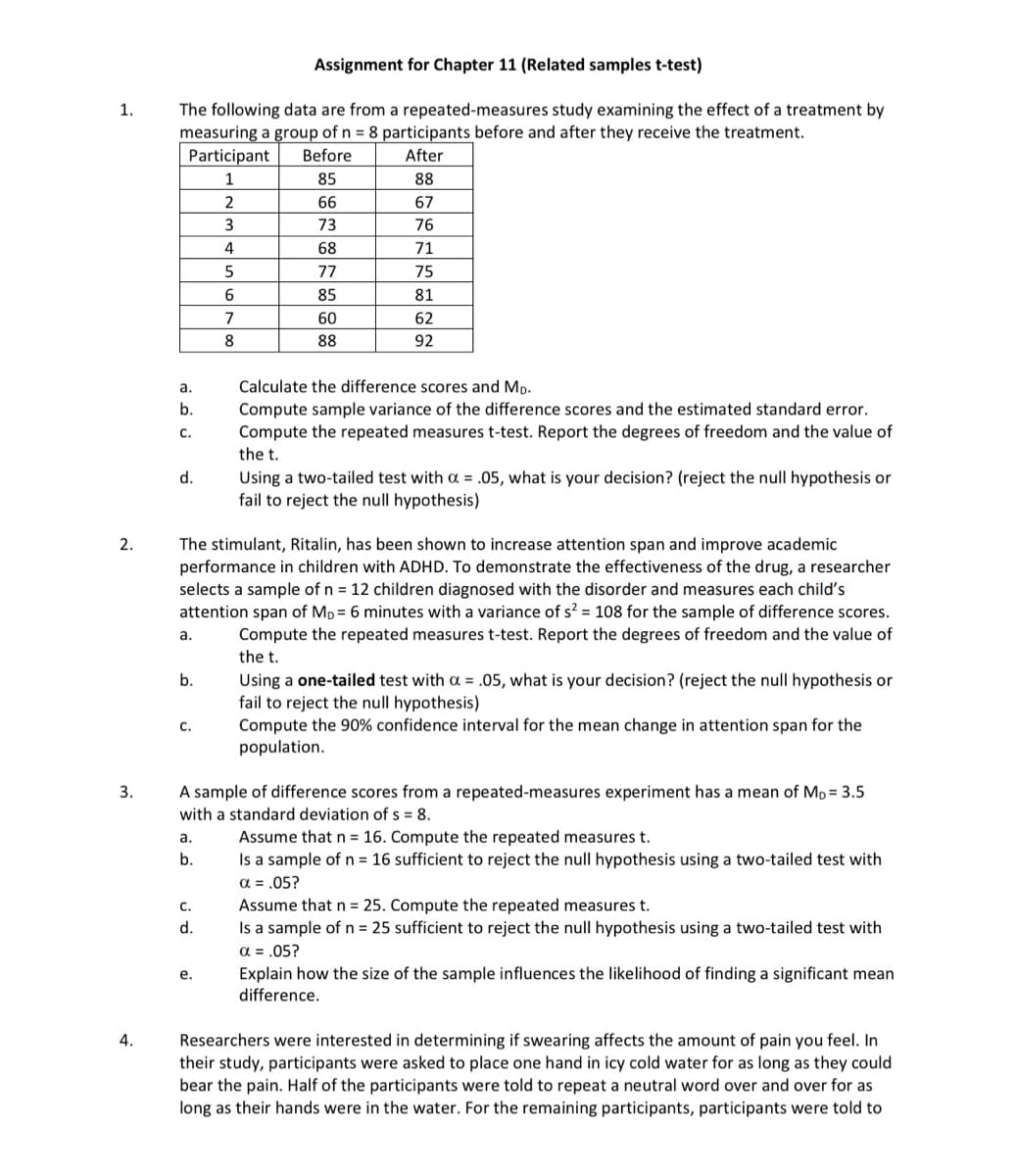 1.
Assignment for Chapter 11 (Related samples t-test)
The following data are from a repeated-measures study examining the effect of a treatment by
measuring a group of n = 8 participants before and after they receive the treatment.
Participant
Before
2.
3.
4.
After
1
85
88
2
66
67
3
73
76
4
68
71
5
77
75
6
85
81
7
60
62
8
88
92
a.
b.
C.
d.
Calculate the difference scores and MD.
Compute sample variance of the difference scores and the estimated standard error.
Compute the repeated measures t-test. Report the degrees of freedom and the value of
the t.
Using a two-tailed test with α = .05, what is your decision? (reject the null hypothesis or
fail to reject the null hypothesis)
The stimulant, Ritalin, has been shown to increase attention span and improve academic
performance in children with ADHD. To demonstrate the effectiveness of the drug, a researcher
selects a sample of n = 12 children diagnosed with the disorder and measures each child's
attention span of MD = 6 minutes with a variance of s² = 108 for the sample of difference scores.
Compute the repeated measures t-test. Report the degrees of freedom and the value of
the t.
a.
b.
C.
Using a one-tailed test with a = .05, what is your decision? (reject the null hypothesis or
fail to reject the null hypothesis)
Compute the 90% confidence interval for the mean change in attention span for the
population.
A sample of difference scores from a repeated-measures experiment has a mean of MD = 3.5
with a standard deviation of s = 8.
a.
b.
Assume that n = 16. Compute the repeated measures t.
Is a sample of n = 16 sufficient to reject the null hypothesis using a two-tailed test with
α = .05?
C.
d.
e.
Assume that n = 25. Compute the repeated measures t.
Is a sample of n = 25 sufficient to reject the null hypothesis using a two-tailed test with
α = .05?
Explain how the size of the sample influences the likelihood of finding a significant mean
difference.
Researchers were interested in determining if swearing affects the amount of pain you feel. In
their study, participants were asked to place one hand in icy cold water for as long as they could
bear the pain. Half of the participants were told to repeat a neutral word over and over for as
long as their hands were in the water. For the remaining participants, participants were told to