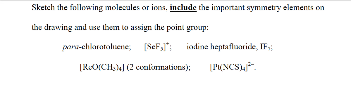 Sketch the following molecules or ions, include the important symmetry elements on
the drawing and use them to assign the point group:
para-chlorotoluene;
[SEF3]*;
iodine heptafluoride, IF7;
[ReO(CH3)4] (2 conformations);
[Pt(NCS),]² .
