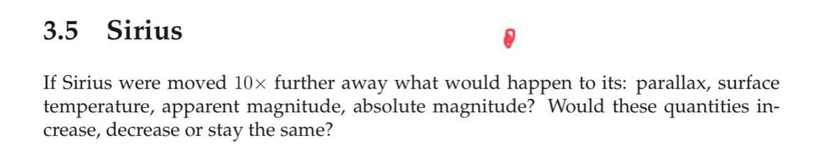 3.5
Sirius
If Sirius were moved 10x further away what would happen to its: parallax, surface
temperature, apparent magnitude, absolute magnitude? Would these quantities in-
crease, decrease or stay the same?
