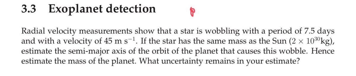 3.3 Exoplanet detection
Radial velocity measurements show that a star is wobbling with a period of 7.5 days
and with a velocity of 45 m s-1. If the star has the same mass as the Sun (2 × 1030kg),
estimate the semi-major axis of the orbit of the planet that causes this wobble. Hence
estimate the mass of the planet. What uncertainty remains in your estimate?
