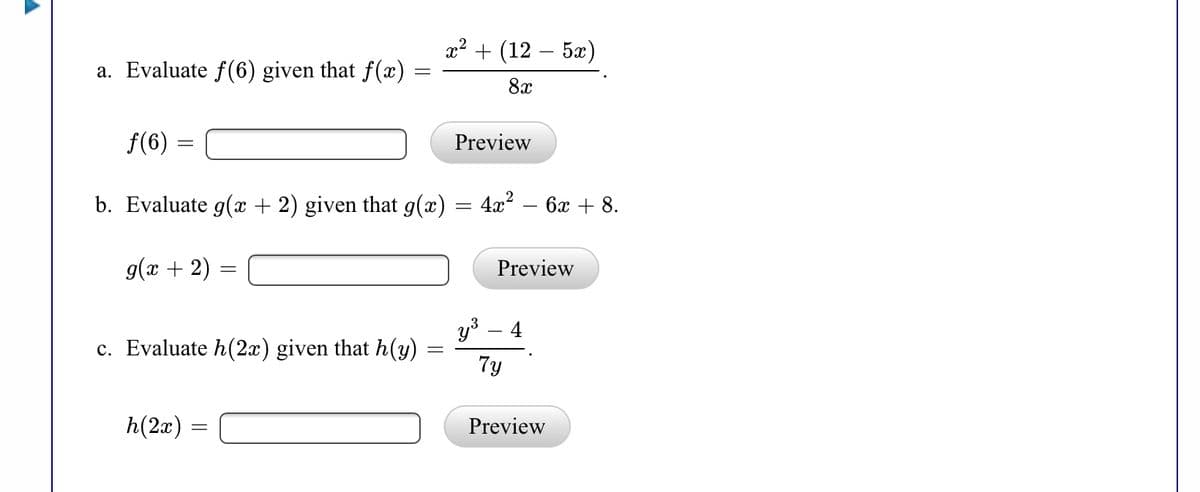 x? + (12 – 5x)
a. Evaluate f(6) given that f(x)
8x
f(6) =
Preview
b. Evaluate g(x + 2) given that g(x) = 4x² – 6x + 8.
g(x + 2)
Preview
y3 – 4
c. Evaluate h(2x) given that h(y)
7y
h(2x) =
Preview
