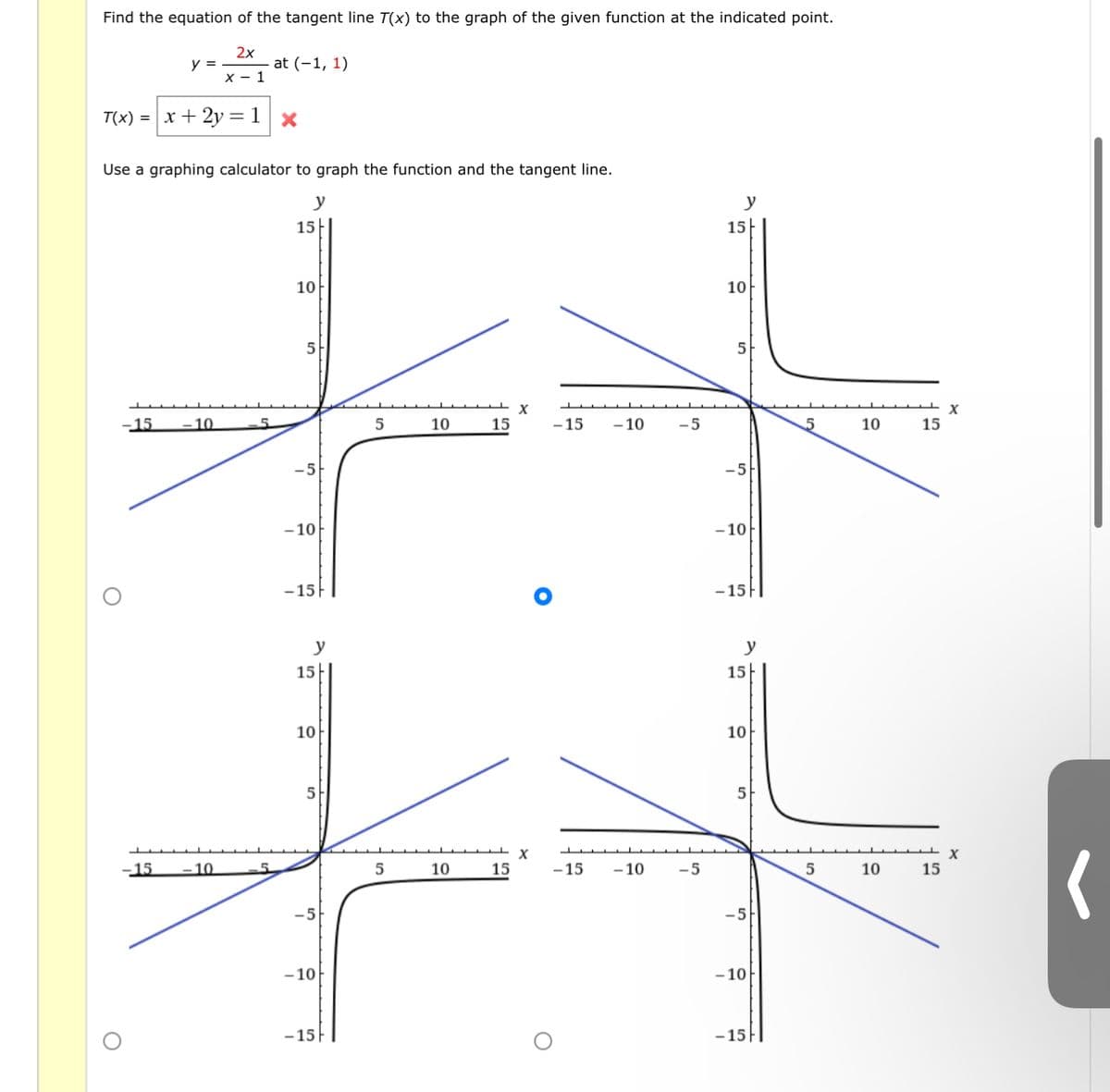 Find the equation of the tangent line T(x) to the graph of the given function at the indicated point.
2x
at (-1, 1)
y =
X - 1
T(x) = x + 2y= 1
Use a graphing calculator to graph the function and the tangent line.
y
y
15
15
10
10
5
5
-15
10
5.
5
10
15
-15
- 10
-5
10
15
-5
- 10
-10
-15|
-15||
y
y
15|
15
10
10
-15
-10
5
10
15
-15
- 10
-5
5
10
15
-5
- 10
- 10
-15|
- 15F|
