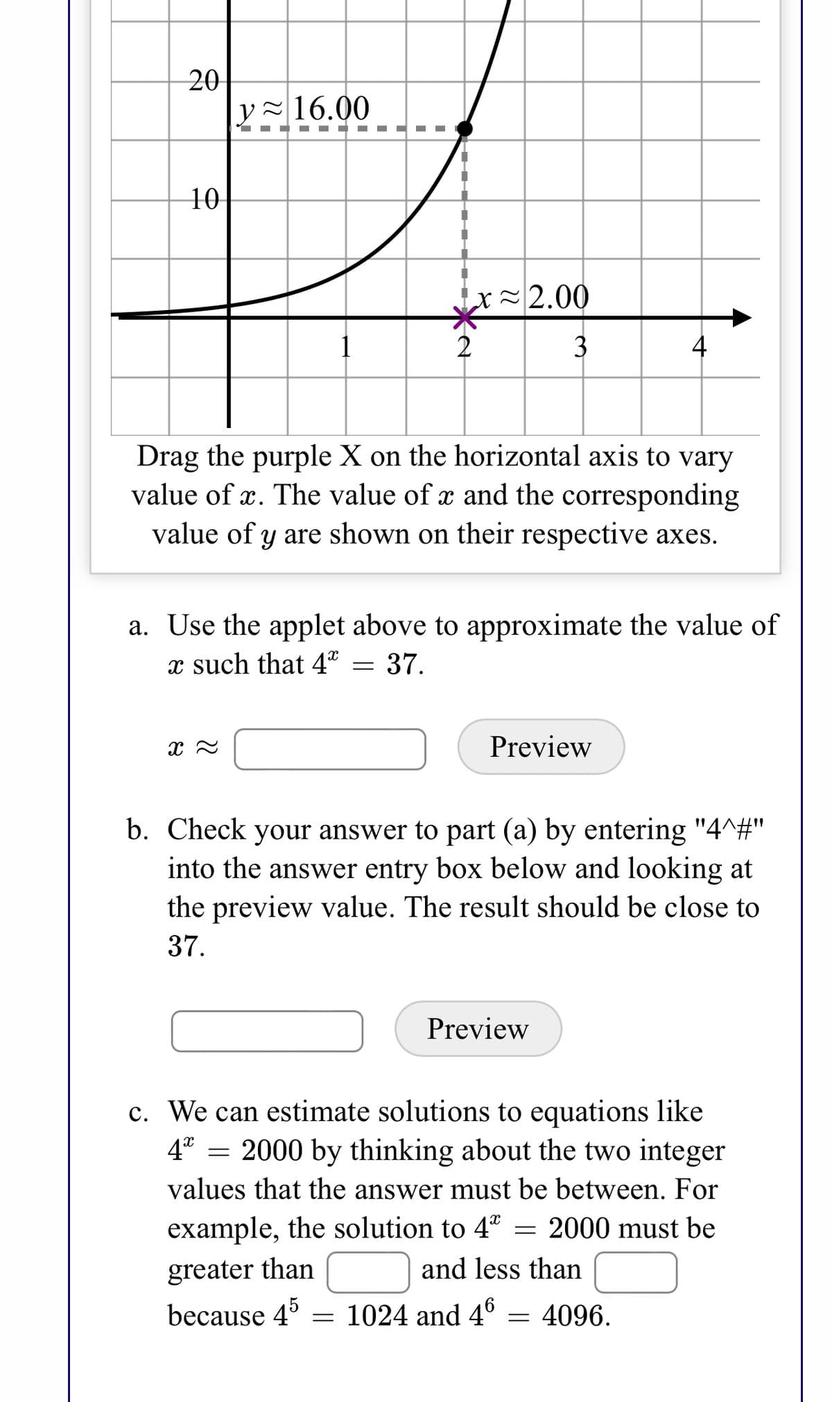 The image contains a graph and instructions related to finding values of \(x\) for exponential equations.

### Graph Explanation:
- The graph shows an exponential curve representing \(y = 4^x\).
- A purple "X" is marked on the horizontal axis at \(x \approx 2.00\).
- There is a dashed vertical line from the "X" to the curve, intersecting at a point where \(y \approx 16.00\).

### Text Instructions:

1. **Interactive Applet Instruction:**
   - "Drag the purple X on the horizontal axis to vary the value of \(x\). The value of \(x\) and the corresponding value of \(y\) are shown on their respective axes."

2. **Task A:**
   - "Use the applet above to approximate the value of \(x\) such that \(4^x = 37\)."
   - An input box for \(x \approx\) with a "Preview" button.

3. **Task B:**
   - "Check your answer to part (a) by entering '4^#' into the answer entry box below and looking at the preview value. The result should be close to 37."
   - An entry box with a "Preview" button.

4. **Task C:**
   - "We can estimate solutions to equations like \(4^x = 2000\) by thinking about the two integer values that the answer must be between. For example, the solution to \(4^x = 2000\) must be greater than [___] and less than [___] because \(4^5 = 1024\) and \(4^6 = 4096\)."

In task C, users are prompted to fill in the blanks with integer values indicating the range for the solution.