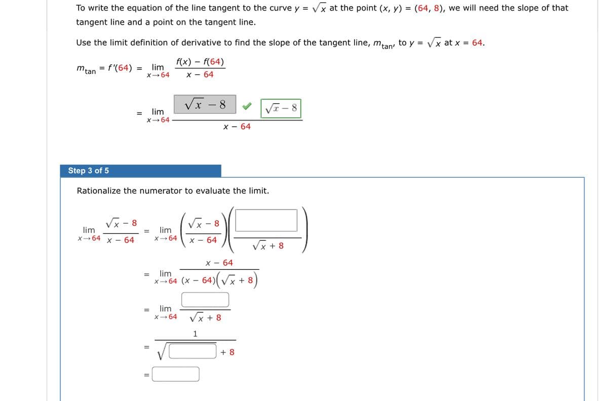 To write the equation of the line tangent to the curve y = Vx at the point (x, y) = (64, 8), we will need the slope of that
tangent line and a point on the tangent line.
Use the limit definition of derivative to find the slope of the tangent line, man to y = Vx at x = 64.
f(x) – f(64)
mtan
= f'(64) =
lim
X-64
X - 64
VI - 8
lim
VI - 8
%3D
X- 64
x - 64
Step 3 of 5
Rationalize the numerator to evaluate the limit.
Vx - 8
lim
X-64 x – 64
Vx - 8
lim
X- 64
x - 64
Vx + 8
X - 64
lim
x-64 (x - 64)(Vx + 8)
lim
X- 64
Vx + 8
1
+ 8
