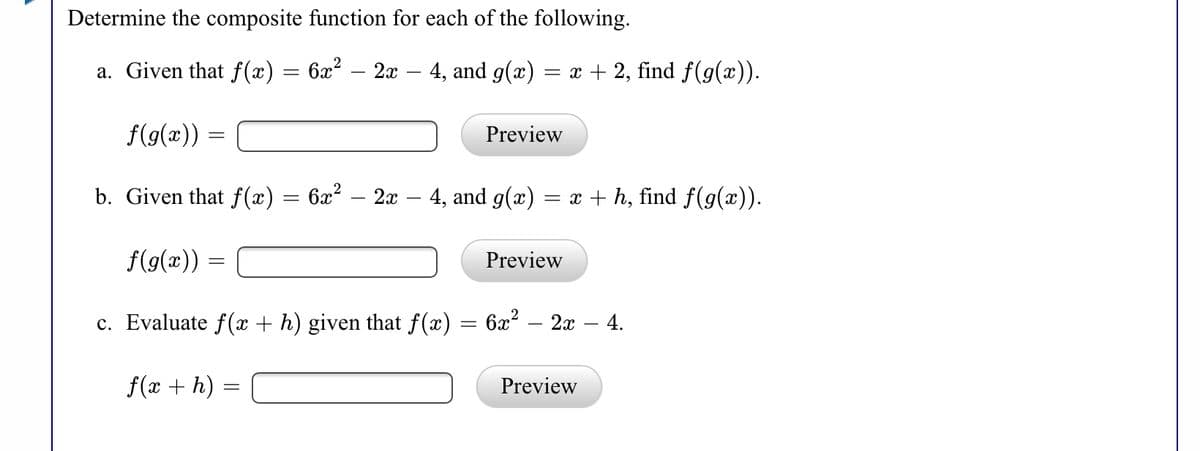 Determine the composite function for each of the following.
a. Given that f(x) = 6x² – 2x – 4, and g(x)
= x + 2, find f(g(x)).
f(g(x))
Preview
b. Given that f(æ) = 6x² – 2x – 4, and g(x) = x + h, find f(g(x)).
f(g(x)) =
Preview
c. Evaluate f(x + h) given that f(x) = 6x² – 2x – 4.
f(x + h) =
Preview
