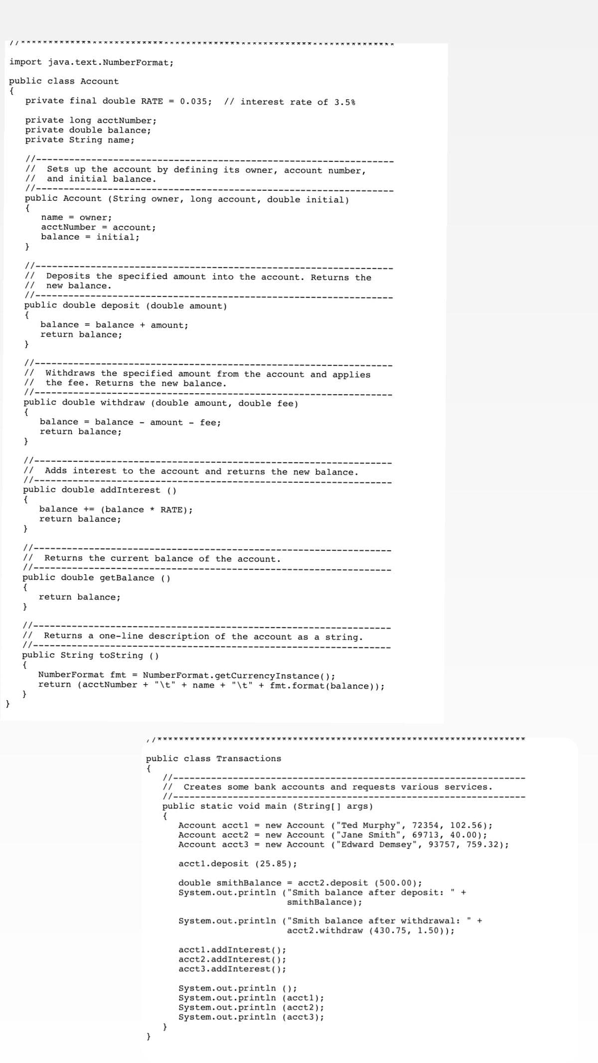 KX** X*** **
import java.text.NumberFormat;
public class Account
{
private final double RATE = 0.035;
// interest rate of 3.5%
private long acctNumber;
private double balance;
private String name;
//
Sets up the account by defining its owner, account number,
//
and initial balance.
public Account (String owner, long account, double initial)
{
name = owner;
acctNumber = account;
balance = initial;
}
//
//
//
//--
Deposits the specified amount into the account. Returns the
new balance.
public double deposit (double amount)
{
balance = balance + amount;
return balance;
}
//
Withdraws the specified amount from the account and applies
//
the fee. Returns the new balance.
/-
public double withdraw (double amount, double fee)
{
balance = balance - amount
return balance;
}
fee;
/-
// Adds interest to the account and returns the new balance.
/-
public double addInterest ()
{
balance += (balance * RATE);
return balance;
}
//
//
//--
Returns the current balance of the account.
public double getBalance ()
{
return balance;
}
//--
//
Returns a one-line description of the account as a string.
//--
public String toString ()
{
NumberFormat fmt = NumberFormat.getCurrencyInstance();
return (acctNumber + "\t" +
}
}
name + "\t" + fmt.format(balance));
/********* ********** ************************************* ************
public class Transactions
{
//-
//
Creates some bank accounts and requests various services.
//---
public static void main (String0 args)
{
Account acctl
= new Account ("Ted Murphy", 72354, 102.56);
Account acct2 = new Account ("Jane Smith", 69713, 40.00);
Account acct3 = new Account ("Edward Demsey", 93757, 759.32);
acctl.deposit (25.85);
double smithBalance = acct2.deposit (500.00);
System.out.println ("Smith balance after deposit:
smithBalance);
+
System.out.println ("Smith balance after withdrawal: "
acct2.withdraw (430.75, 1.50));
+
acctl.addInterest();
acct2.addInterest();
acct3.addInterest();
System.out.println ();
System.out.println (acct1);
System.out.println (acct2);
System.out.println (acct3);
