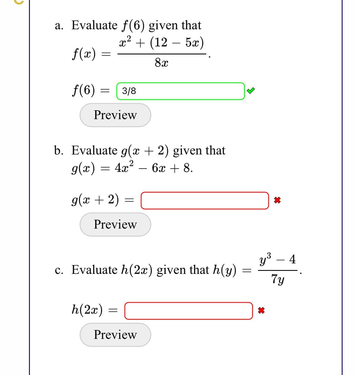 a. Evaluate f(6) given that
x² + (12 – 5x)
f(x)
8x
f(6) =
3/8
Preview
b. Evaluate g(x + 2) given that
g(x) = 4x²
– 6x + 8.
g(x + 2) =
Preview
y3
4
c. Evaluate h(2x) given that h(y)
7y
h(2x) =
Preview
